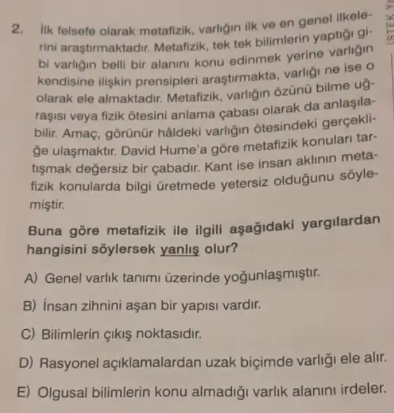 2. lik felsefe olarak metafizik varligin ilk ve en genel ilkele-
rini araştirmaktadir Metafizik, tek tek bilimlerin yaptigi gi-
bi varligin belli bir alanini konu edinmek yerine varligin
kendisine iliskin prensipleri araştirmakta varligi ne ise 0
olarak ele almaktadir Metafizik, varligin ôzünü bilme ug-
raşisi veya fizik ôtesini anlama çabasi olarak da anlaşila-
bilir. Amaç, gorünür hâldeki varligin otesindeki gerçekli-
ge ulasmaktir. David Hume'a gōre metafizik konulari tar-
tişmak değersiz bir çabadir. Kant ise insan aklinin meta-
fizik konularda bilgi Gretmede yetersiz oldugunu sōyle-
miştir.
Buna gōre metafizik ile ilgili aşağidak yargilardan
hangisini sổylersek yanlis olur?
A) Genel varlik tanimi üzerinde yoğunlaşmiştir.
B) insan zihnini aşan bir yapisi vardir.
C) Bilimlerin Ikiş noktasidir.
D) Rasyonel açiklamalardan uzak biçimde varliği ele alir.
E) Olgusal bilimlerin konu almadiği varlik alanini irdeler.