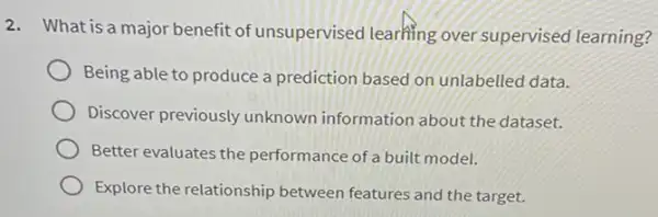 2. What is a major benefit of unsupervised learning over supervised learning?
Being able to produce a prediction based on unlabelled data.
Discover previously unknown information about the dataset.
Better evaluates the performance of a built model.
Explore the relationship between features and the target.