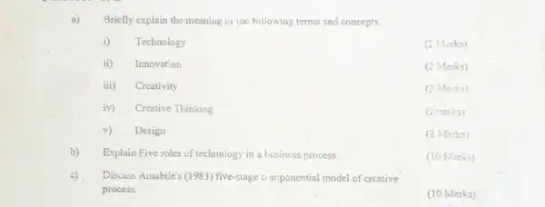 (2 Marks)
a) Briefly explain the meaning oi the tollowing terms and concepts.
i) Technology
ii)Innovation
iii) Creativity
iv) Creative Thinking
v) Design
b) Explain Five roles of technology in a business process.
c). Discuss Amabile's (1983) five-stage componential model of creative
process.
(2 Marks)
(2 Marks)
(2marks)
(2 Marks)
(10 Marks)
(10 Marks)