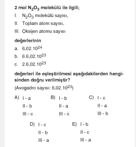 2 mol N_(2)O_(3) molekülũ ile ilgili;
1. . N_(2)O_(3) molekülũ saylsi,
II. Toplam atom sayisi,
III. Oksijen atomu sayisi
degerlerinin
a. 6,02cdot 10^24
b 6.6,02.10^23
c. 2.6,02.10^23
degerleri ile eslestiriln lesi aşağidakile rden hangi-
sinden dogru verilmiştir?
(Avogadro sayISI: 6,02cdot 10^23)
A)
If a a II - b
Ill - c
D)
vert -c Vert -b Vert vert -a
B)
vert -b Vert -a Vert vert -cVert vert 
C)
vert -c Vert -a
E)
I-b II-c III-a