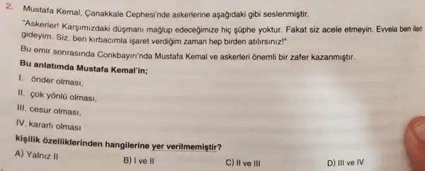 2. Mustafa Kemal Canakkale Cephesi'nde askerlerine aşağidaki gibi seslenmiştir.
"Askerler Karşimizdaki düşmani mağlup edeceğimize hiç süphe yoktur Fakat siz acele etmeyin. Ewela ben ileri
gideyim. Siz, ben kirbacimla işarei verdiğim zaman hep birden atilirsiniz!"
Bu emir sonrasinda Conkbayiri'nda Mustafa Kemal ve askerleri onemli bir zafer kazanmiştir.
Bu anlatimda Mustafa Kemal'in;
I. onder olmasi,
II. cok yōnlü olmasi,
III. cesur olmasi,
IV. kararli olmasi
kisilik ozelliklerinden hangilerine yer verilmemiştir?
C) II ve III
D) III ve IV
A) Yalniz II
B) Ive II