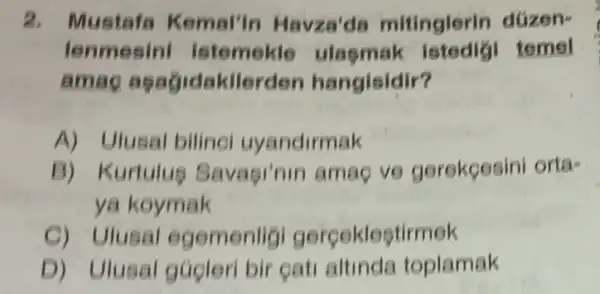 2. Mustafa Kemal'in Havza'da mitinglerin düzen-
lenmesin istemekle ulasm tomol
amag agagidakilerden hangisidir?
A) Ulusal bilinol uyandirmak
B) Kurtulue S lavagi'nin amag ve gerekçesini orta-
ya koymak
C) Ulusal egemenligi gerceklestirmek
D) Ulusal gúcleri bir gati altinda toplamak