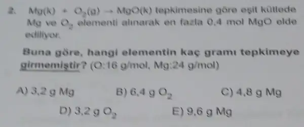 2. Ntg(k)+Q_(2)(g)arrow NlgO(k) tepkimesine gore esit kütlede
Mg ve O_(2) elementi almarak en fazla 0,4 mol MgO elde
editiyor.
Buna gòre, hangi elementin kac grami tepkimeye
girmemistir? ( 0:16g/mol,Mg:24g/mol
A) 3,29 Mg
6,4gO_(2)
C) 4,8 g Mg
D) 3,2gO_(2)
E) 9,6gMg