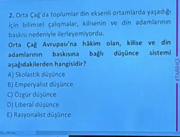 2. Orta Cag'da toplumlar din eksenli ortamlard yasadig!
için bilimsel salismalar kilisenin ve din adamlarinin
baskis nedeniyle ilerleyemiyordu.
Orta Cag Avrupasi'na hâkim olan kilise ve din
adamlarinin baskisina bagli düsünce sistemi
aşagidakilerden hangisidir?
A) Skolastik düsunce
B)Emperyalist düsünce
C) Ozgür düsunce
D) Liberal düsunce
E) Rasyonalist düsünce