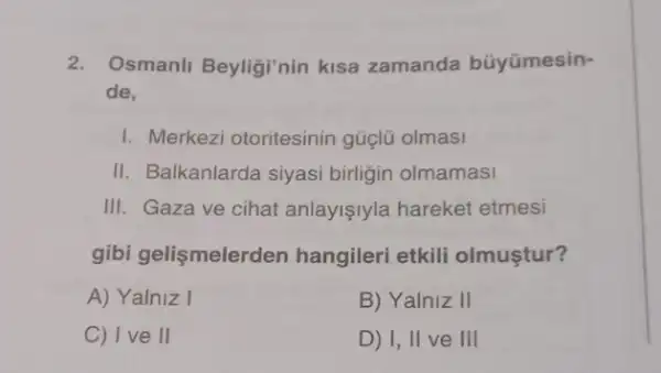 2. Osmanli Beyligi'nin kisa zamanda büyümesin-
de,
I. Merkezi otoritesinin güçlü olmasi
II. Balkanlarda siyasi birliğin olmamasi
III. Gaza ve cihat anlayişlyla hareket etmesi
gibi gelişmelerden hangileri etkili olmuştur?
A) Yalniz I
B) Yalniz II
C) I ve II
D) I, II ve III