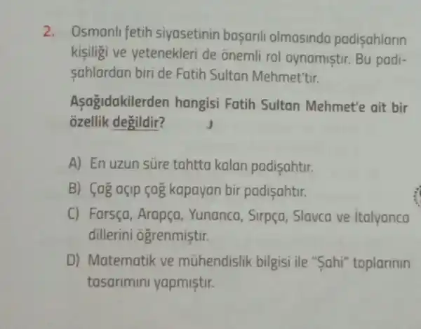 2. Osmanli fetih siyasetinin basarili olmasinda padisahlarin
kisiligi ve yetenekleri de onemli rol oynamistir.Bu padi-
sahlardan biri de Fatih Sultan Mehmet'tir.
Asagidakile rden hangisi Fatih Sultan Mehmet'e ait bir
ozellik degildir?
A) En uzun súre tahtta kalan padisahtir.
B) (ag açip çag kapayan bir padisahtir.
C) Farsça Arapça, Yunanca Sirpça, Slavca ve italyanca
dillerini ogrenmistir.
D) Matematik ve mühendislik bilgisi ile "Sahi'"toplarinin
tasarimini yapmistir.