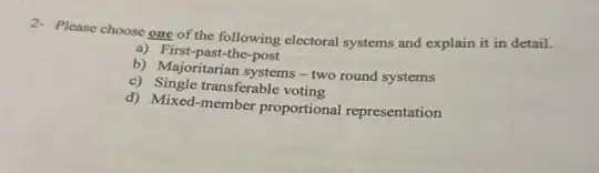 2- Please choose one of the following electoral systems and explain it in detail.
a) First-past-the-post
b) Majoritarian systems-two round systems
c) Single transferable voting
d) Mixed-member proportional representation