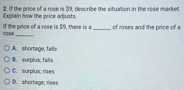 2. If the price of a rose is 9 describe the situation in the rose market.
Explain how the price adjusts.
If the price of a rose is 9 there is a __ of roses and the price of a
rose __
A. shortage; falls
B. surplus; falls
C. surplus; rises
D. shortage; rises