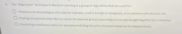 2. The "Regression" technique in Machine Learning is a group of algorithms that are used for:
Prediction of class/category of a case; for example , a cell is benign or malignant, or a customer will churn or not.
Finding items/events that often co-occur; for example grocery items that are usually bought together by a customer.
Predicting a continuous value:for example predicting the price of a house based on its characteristics.