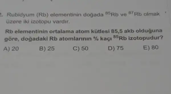 2. Rubidyum (Rb) elementinin dogada (}^85Rb ve {)^87Rb olmak
üzere iki izotopu vardir.
Rb elementinin ortalama atom kútlesi 85,5 akb olduguna
gore , dogadaki Rb atomlarinin %  kaçi {}^85Rb izotopudur?
A) 20
B) 25
C) 50
D) 75
E) 80