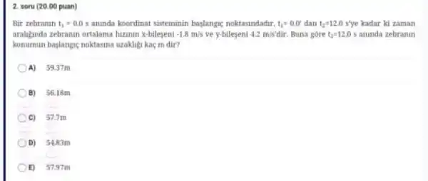 2. soru (20.00 puan)
Bir zebranin t_(1)=0.0s aninda koordinat sisteminin baslanga noktasindadir. t_(1)=0.0' dan t_(2)=12.0s'ye kadar ki zaman
araligunda zebranth ortalama hizinin x-bileseni -1.8m/s ve y-bileseni 4.2m/s'dir Buna gore t_(2)=12.0s aninda zebranin
konumun baslangie noktasina uzakligi kaç m dir?
A) 59.37 m
B) 56.18m
C) 57.7m
D) 54.83m
E) 57.97m