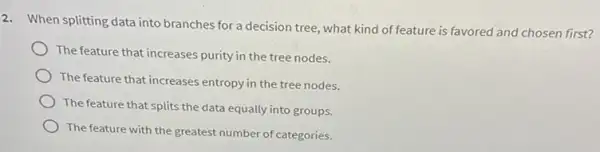 2. When splitting data into branches for a decision tree, what kind of feature is favored and chosen first?
The feature that increases purity in the tree nodes.
The feature that increases entropy in the tree nodes.
The feature that splits the data equally into groups.
The feature with the greatest number of categories.