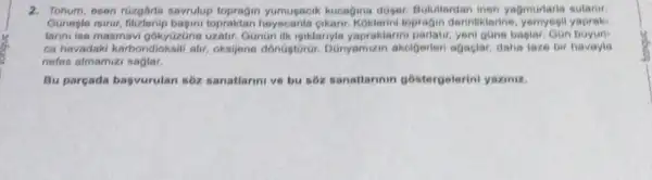 2. Tohum, osen rüzghirla savrulup topragin yumugacik kucagina duser. Bulutiardan inen yagmurlarla sulanir.
Guneple isinir topraktan Koklerini topragin derintiklerine yapraks
larini ise masmavi gokytizúne uzatir. Gonon ilk iguklarnyle yapraklarini parlatir, yent gline baplar. GGn boyun
ca havadaki karbondioksit alir, oksijene dónGgtoror Danyamizin akcigerter agaclar, daha taze bir havayle
nofes almamizi saglar.
Bu parçada bagvurulan s6z sanatlarini ve bu soz sanatiarinin gostergelerini yaziniz.