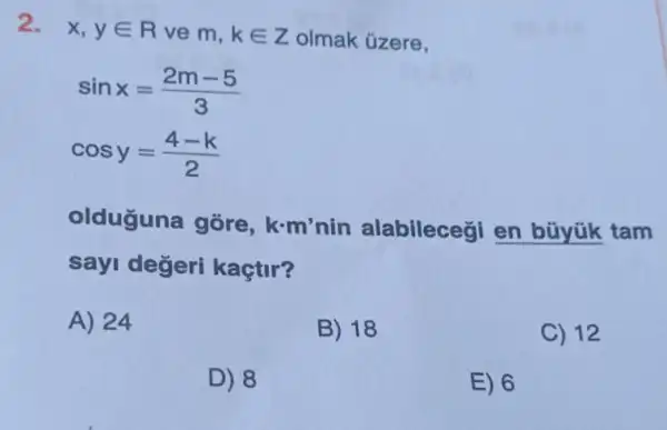 2. x,yin R ve m, kin Z olmak úzere,
sinx=(2m-5)/(3)
cosy=(4-k)/(2)
olduguna gōre ,k.m'nin alabileceçi en büyük tam
sayi değeri kaçtir?
A) 24
B) 18
C) 12
D) 8
E) 6