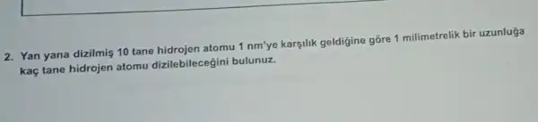 2. Yan yana dizilmiş 10 tane hidrojen atomu 1 nm'ye karsilik geldigine gõre 1 milimetrelik bir uzunluga
kaç tane hidrojen atomu dizilebilecegini bulunuz.