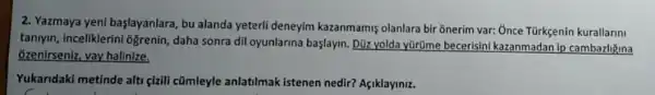 2. Yazmaya yeni başlayanlara, bu alanda yeterli deneyim kazanmamis olanlara bir 8nerim var: : Unce Türkçenir kurallarini
taniyin, inceliklerini Ggrenin, daha sonra dil oyunlarina başlayin Dữ yolda yürüme becerisini kazanmadan ip cambazliguna
ğzenirseniz, vay halinize,
Yukaridaki metinde alti çizili cũmleyle anlatilmak istenen nedir? Aşiklayiniz.