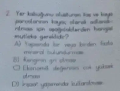 2. Yer kakuyunu oluaturan hos
parcolannin kayoc alaros adland
igns hangjai
mutlaka gereklidir?
A) Yapinido ber vep birden frute
mineral bulundurmas
B) Rengiran gn olmas
C) Ekonomik degerinin cok C
almon
D) Insoat yapminda bullanimas