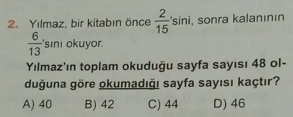 2. Yilmaz, bir kitabin once (2)/(15) sini, sonra kalaninin
(6)/(13) sini okuyor.
Yilmaz'in toplam okudugu sayfa sayisi 48ol-
duguna góre okumadi;I sayfa sayisi kaçtir?
A) 40
B) 42
C) 44
D) 46