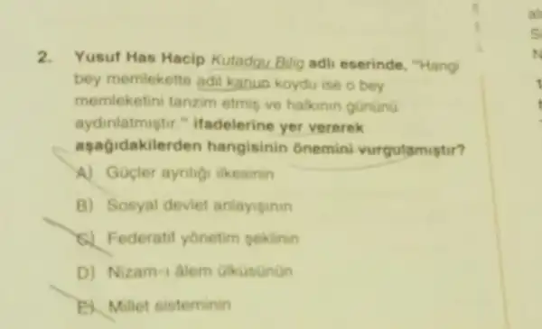 2. Yusuf Has Hacip Kutadqu Bilig adil eserinde, "Hang'
bey memlekette adil kanun koydu ise o bey
memleketini tanzim etmi ve halkinin gunting
aydinlatmiştur." ifadelerine yer vererek
aşagidakilerden hangisinin ônemini vurgulamistir?
A) Gupler aynigi likesinin
B) Sosyal deviet anlayiginin
6) Federatif yonetim peklinin
D) Nizam-1 alem alkusanan
B. Millet sisteminin