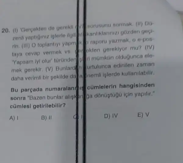 20. (1) Gercekten de gerekn sorusunu sormak. (II) DG-
zenli yaptiginiz iplerle ilgil Manliklannizi gozden gock
rin. (III) O toplantiy yapmik braporu yazmak oe-pos
taya cevap vermek vs Mokten gereklyor mu? (IV)
Yapsam lyi olur' turünder Minumkan oldugunca ele:
mek gerekir. (V) Bunlare (1) Urtulunca edinilen zaman
daha verimli bir sekilde dalam nemli islerde kullanilabilir.
Bu parçada numaralan cumlelerin hangisinden
sonra "Bazen bunlar alish
cũmlesi getirilebilir?
A)
B) II
D) IV
E) V