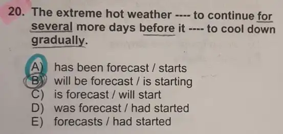 20. The extreme hot weather __ to continue for
several more days before it - to cool down
gradually.
A) has been forecast starts
B) will be forecast / is starting
C) is forecast I will start
D) was forecast/had started
E) forecasts/had started