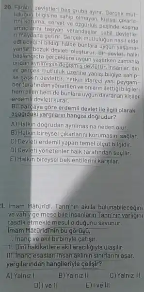 20. Farábi devletler bes gruba ayirir. Gercek mut-
lulugun bilgisine sahip olmayan, kisisel cikarla-
rini koruma, servet ve posinde
rimeydane mutlulugun nasil elde
amaclarini tasiyan vatandaşlar cahil devletle
bildigi halde bunlare uygun yaşama-
yanlar, bozuk devlet!olusturur. Bir-devlet rhalk
baslangiçta gerceklere uygun yaşarken zamanla
ondan ayrilmissa degismis devlettir. Insanlar, din
ve gerçek mutluluk Uzerine yanlis bilgiye sahip-
se saskin devlettir Yetkin idareci yan peygam-
ber tarafindan yonetilen ve onlarin ilettigi bilgileri
hem bilen hem de bunlara uygun davranan kisiler
erdemli devleti kurar.
Bu parçaya góre erdemli devlet ile ilgill olarak
asağidaki yargilarin hangisi doğrudur?
A) Halkin dogrudan ayrilmasina neden olur.
B) Halkin bireysel cikarlarini korumasin saglar.
C) Devleti erdemli yapan temel olçút bilgidir.
D) Devleti yōnetenler halk tarafindan seçilir.
E) Halkin bireyse beklentilerini karşilar.
1. Imam Mâtüridi Tanri'nin akilla bulunabilecegini
ve vahiy gelmese bile insanlarir Tanrinin varligini
tasdik etmekle mesul oldugunu savunur.
Imam Maturidinin bu gorusu,
1. Inang ve akil birbiriyle catişir.
11. Dini hakikatlere akil araciliğlyla ulaşilir.
III. Inanc esaslari insar aklinin sinirlarini aşar.
yargilarindar hangileriyle celisir?
A) Yalniz I
D) Ive II
B) Yalniz II
E) I ve III
C) Yalniz III