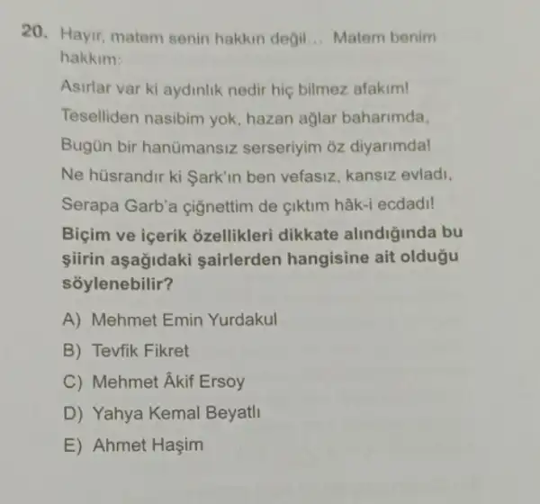 20. Hayir, matem senin hakkin degil __ Matem benim
hakkim:
Asirlar var ki aydinlik nedir hiç bilmez afakim!
Teselliden nasibim yok hazan ağlar baharimda,
Bugün bir hanümansiz serseriyim oz diyarimdal
Ne hüsrandir ki Sark'in ben vefasiz, kansiz evladi,
Serapa Garb'a çignettim de çiktim hâk-i ecdadi!
Biçim ve icerik ozellikleri dikkate alindiginda bu
siirin aşağidaki sairlerden hangisine ait oldugu
soylenebilir?
A) Mehmet Emin Yurdakul
B) Tevfik Fikret
C) Mehmet Akif Ersoy
D) Yahya Kemal Beyatll
E) Ahmet Haşim