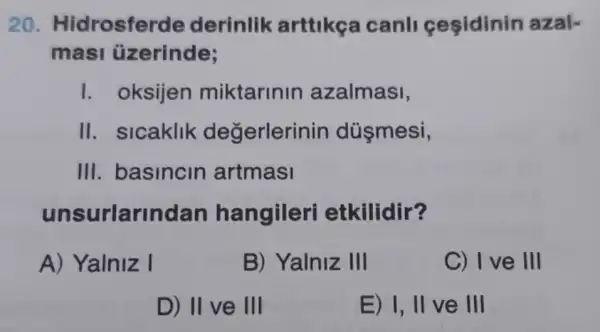 20. Hidrosfer le derinlik arttikça canll cesidinin azal-
masi üzerinde;
I. oksijen miktarinin azalmasi,
II. sicaklik degerlerir in düşmesi,
III. basincin artmasi
unsurlarlnd an hangileri etkilidir?
A) Yalniz I
B) Yalniz III
C) I ve III
D) II ve III
E) 1,11 ve III