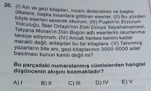 20. (I) Ani ve insani dinlendiren ve başka
ulkelere, baska insanlara gotüren (II) Bu yúzden
boyle eserleri severek okurum. (III)Puskin'ir Erzurum
Yolculugu, Ilber Ortayli'nin Eski Dünya Seyahatnamesi,
Tatyana Moran'in Dùn Bugün adll eserlerini okurlarima
tavsiye ediyorum . (IV) Ancak herkes benim kadar
merakli değil , anlaşilan bu tür kitaplara. (V)Tanlnmls
yazarlarin bile ani, gezi kitaplarinin 3000-5000 adet
basilmasi bunun kaniti değil mi?
Bu numaralanmis cümlelerden hangisi
düsüncenin akişini bozmaktadir?
A) 1
B) II
C) III
D) IV
E) V