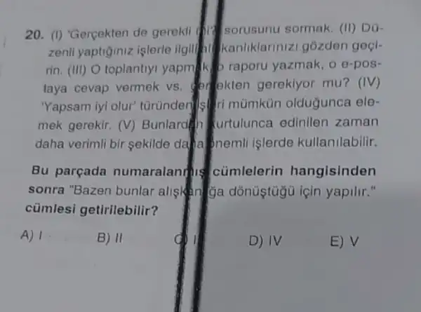 20. (I) Gercekten de gerekli sorusunt sormak. (II) D0
zenll yaptiğiniz işlerle ilgili kanliklariniz gozden goçl-
rin. (III) O toplantly yapmik b raporu yazmak, o e-pos-
taya cevap vermek vs erekten gereklyor mu? (IV)
"Yapsam iyi olur"tùrùnderils mùmkün oldugunce lele
mek gerekir. (V)Bunlardin urtulunca edinilen zaman
daha verimli bir sekilde daha onemli islerde kullanilabilir.
Bu parçada numaralantis cümlelerin hangisinden
sonra "Bazen bunlar alisting ga dònustugu icin yapilir."
cümlesi getirilebilir?
A) 1	B) II	D) IV	E) surd