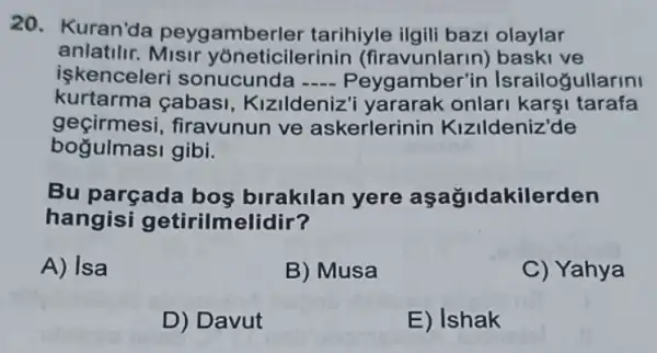 20. Kuran'da peygamberler tarihiyle olaylar
anlatilir Misir yoneticilerinin (firavunlarin) işkenceleri sonucunda __ Peygamber'in Israilogullarini
kurtarma çabasi, Kizildeniz'onlar karşi tarafa
geçirmesi,firavunun ve askerlerinin Kizildeniz'de
Bu parçada bos birakilan yere aşağidakilerden
hangisi getirilmelidir?
A) Isa
B) Musa
C) Yahya
D) Davut
E) Ishak