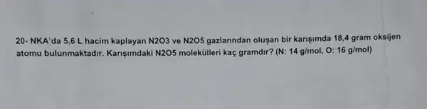 20- NKA'da 5,6 L hacim kaplayan N2O3 ve N2O5 gazlarindan olusan bir karişimda 18,4 gram oksijen
atomu bulunmaktadir Karisimdaki N2O5 moleküilleri kaç gramdir? (N:14g/mol,O:16g/mol)