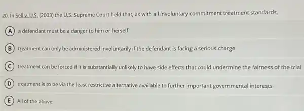 20. In Sell v. U.S. (2003)the U.S. Supreme Court held that, as with all involuntary commitment treatment standards,
A a defendant must be a danger to him or herself
B treatment can only be administered involuntarily if the defendant is facing a serious charge
C treatment can be forced if it is substantially unlikely to have side effects that could undermine the fairness of the trial
D treatment is to be via the least restrictive alternative available to further important governmental interests
E All of the above