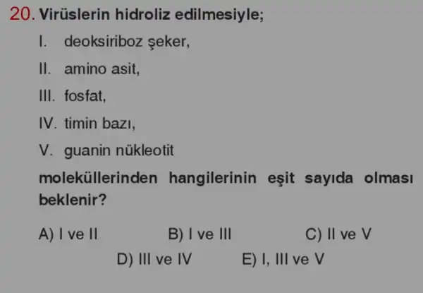 20 . Virüslerin hidroliz edilmesiyle;
I. deoksiriboz seker,
II. amino asit,
III. fosfat,
IV. timin bazi,
V. guanin nükleotit
moleküllerinden hangilerir in eşit sayida olmasi
beklenir?
A) I ve 11
B) 1 ve 111
C) II ve V
D) III ve IV
E) I, III ve V