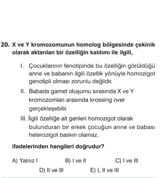 20. X ve Y munun homolog bolgesinde cekinik
olarak aktarilan bir ozelligin kalitimi ile ilgili,
I. Cocuklarinin fenotipinde bu ozelligin
anne ve babanin ilgili ozellik yonüyle homozigot
genotipli olmasi zorunlu degildir.
II. Babada gamet olusumu sirasinda X ver
kromozomlarl arasinda krossing over
gerçekleşebilir.
III. ilgili ozellige ait genleri homozigot olarak
bulundurar bir erkek cocugun anne ve babasi
heterozigot baskin olamaz.
ifadelerinden hangileri dogrudur?
A) Yalniz I
B) I ve II
C) Ive III
D) II ve III
E) I, II ve III