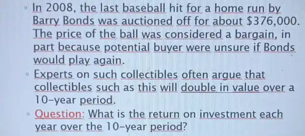 - In 2008, the last baseball hit for a home run by
Barry. Bonds was auctioned off for about 376,000
The price of the ball was considered a bargain, in
part because potential buyer were unsure if Bonds
would play again.
Experts on such collectibles often argue that
collectibles such as this will double in value over a
10-year period.
Question: What is the return on investment each
year over the 10-year period?