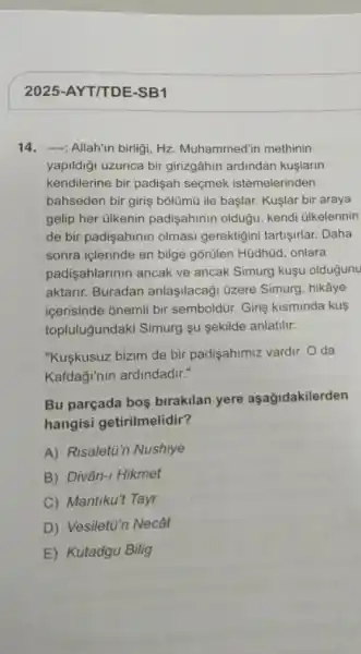 2025-AYT/TDE-SB1
14.-", Allah'in birligi, Hz Muhammed'in methinin
yapildiği uzunca bir girizgâhin ardindan kuslarin
kendilerine bir padişah seçmek istemelerinden
bahseden bir giriş bôlümù ile başlar. Kuşlar bir araya
gelip her ülkenin padişahinin olduğu, kendi ülkelerinin
de bir padişahinin olmasi gerektigini tartişirlar. Daha
sonra içlerinde en bilge gõrülen Hüdhủd, onlara
padişahlarinin ancak ve ancak Simurg kuşu oldugunu
aktarir. Buradan anlaşilacaği üzere Simurg , hikâye
icerisinde onemli bir semboldür. Giriş kisminda kus
topluluğundaki Simurg şu sekilde anlatilir:
"Kuşkusuz bizim de bir padişahimiz vardir. O da
Kafdaği'nin ardindadir."
Bu parçada bos birakilan yere aşağidakilerden
hangisi getirilmelidir?
A) Risalett"n Nushiye
B) Divân-I Hikmet
C) Mantiku't Tayr
D) Vesiletü'n Necât
E Kutadgu Bilig