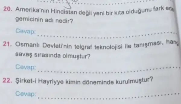 20.merika'nin Hindistan degil yeni bir kita oldugunu fark ede
gemicinin
Cevap:
__
21. Osmanl Devleti'nin telgraf teknolojisi ile tanismasi, hang
savas sirasinda olmuştur?
Cevap:
__
urulmuştur?
22. Sirket
Cevap:
__