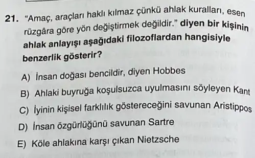 21. "Amaç, araçlari hakli kilmaz cũnkủ ahlak kurallari, esen
rüzgâra góre yõn değiştirmek değildir." diyen bir kişinin
ahlak anlayişi aşağidaki filozoflardan hangisiyle
benzerlik gõsterir?
A) Insan doğasi bencildir diyen Hobbes
B) Ahlaki buyruğa koşulsuzca uyulmasini sõyleyen Kant
C) lyinin kişisel farklilik gõstereceğini savunan Aristippos
D) insan ôzgürlügünü savunan Sartre
E) Kole ahlakina karşi çikan Nietzsche