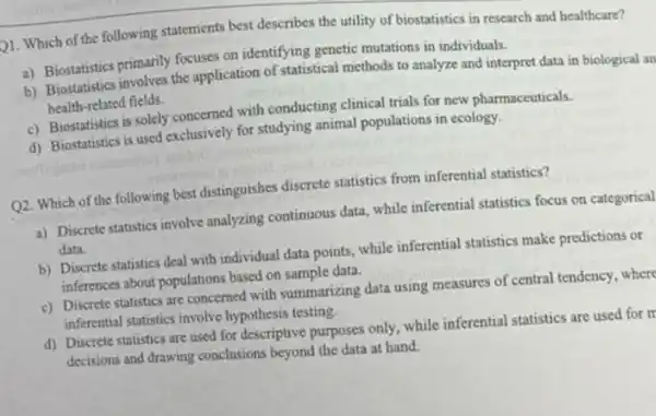 21. Which of the following statements best describes the utility of biostatistics in research and healthcare?
a) Biostatistics primarily focuses on identifying genetic mutations in individuals.
b) Biostatistics involves the application of statistical methods to analyze and interpret data in biological an
health-related fields.
c) Biostatistics is solely concerned with conducting clinical trials for new pharmaceuticals.
d) Biostatistics is used exclusively for studying animal populations in ecology.
Q2. Which of the following best distinguishes discrete statistics from inferential statistics?
a) Discrete statistics involve analyzing continuous data , while inferential statistics focus on categorical
data.
b) Discrete statistics deal with individual data points ,while inferential statistics make predictions or
inferences about populations based on sample data.
c) Discrete statistics are concerned with summarizing data using measures of central tendency, where
inferential statistics involve hypothesis testing.
d) Discrete statistics are used for descriptive purposes only, while inferential statistics are used for m
decisions and drawing conclusions beyond the data at hand.