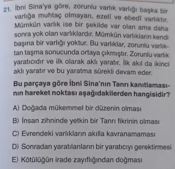 21. ibni Sina'ya gore , zorunlu varlik varligi baska bir
varliga muhtac olmayan , ezeli ve ebedi varliktir.
Mümkün varlik ise bir sekilde var olan ama daha
sonra yok olan varliklardir.. Mũmkün varliklarin kendi
başina bir varligi yoktur.Bu varliklar , zorunlu varlik-
tan tasma sonucunda ortaya cikmistir Zorunlu varlik
yaraticidir ve ilk olarak akli yaratir. ilk akil da ikinci
akli yaratir ve bu yaratma sürekli devam eder.
Bu parçaya góre ibni Sina'nin Tanri kanitlamasi-
nin hareket noktasi akilerden hangisidir?
A) Dogada mükemmel bir düzenin olmasi
B) Insan zihninde yetkin bir Tanri fikrinin olmasi
C) Evrendeki varliklarin akilla kavranamamasi
D) Sonradan yaratilanlarin bir yaraticly I gerektirmesi
E) Kotulugür irade zayifligindan