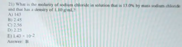 21) What is the molarity of sodium chloride in solution that is 13.0%  by mass sodium chloride
and that has a density of 1.10g/mL 7
A) 143
B) 2.45
C) 2.56
D) 2.23
E) 1.43times 10^-2
Answer:B