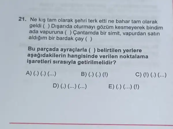 21. Ne kis tam olarak sehri terk etti ne bahar tam olarak
geldi () Disarida gõzüm kesmeyerek bindim
ada vapuruna () Cantamda bir simit satin
aldiğim bir bardak cay ()
Bu parçada ayraçlarla () belirtilen yerlere
aşagida kilerin hangisinde noktalama
işaretleri sirasiyla getirilmelidir?
A) (.) (.) ()	B) (.) (.)(!)	C) (I) (.)(...)
D) (,) (...)(...)	E) (.) (...)(!)