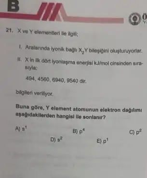 21. X ve Y elementleri ile ilgili;
1. Aralarinda iyonik bagil X_(2)Y bileşigini oluşturuyorlar.
II. Xin ilk dõrt iyonlaşma enerjisi kJ/mol cinsinden sira-
sryla;
494,4560,6940,9540dir.
bilgileri veriliyor.
Buna gōre, Yelement atomunun elektron dağilim
aşağidakilerden hangisi lie sonlanir?
A) s^1
B) p^4
C) p^2
D) s^2
E) p^1