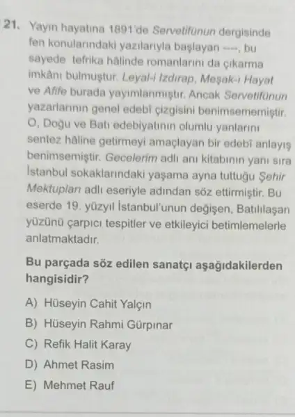 21. Yayin hayatina 1891de Servetifunun dergisinde
fen konularindak yazilanyla baglayan ...., bu
sayede tefrika halinde romanlarini da cikarma
imkâni bulmuştur. Leyal-Izdirap, Mesak-1 Hayat
ve Afife burada yayimlanmiştir. Ancak Servetifunun
yazarlarinin genel edeb cizgisini benimsememistir.
O, Dogu ve Bat edebiyatinin olumlu yanlarini
sentez hâline getirmey amaçlayan bir edebi anlayis
benimsemiştir Gecelerim adli an kitabinin yani sira
Istanbul sokaklarindak yaşama ayna tuttugu Sehir
Mektuplari adli eseriyle adindan sôz ettirmiştir . Bu
eserde 19. yüzyil Istanbul'unun değisen , Batililasan
yüzünü carpici tespitler ve etkileyici betimlemelerle
anlatmaktadir.
Bu parçada sõz edilen sanatçi aşağidakilerden
hangisidir?
A) Hüseyin Cahit Yalçin
B) Hüseyin Rahmi Gürpinar
C) Refik Halit Karay
D) Ahmet Rasim
E) Mehmet Rauf