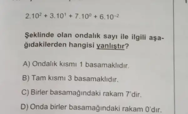 2.10^2+3.10^1+7.10^0+6.10^-2
Seklinde olan ondalik sayi ile ilgili aşa-
gldakilerden hangisi yanlistir?
A) Ondalik kismi 1 basamaklidir.
B) Tam kismi 3 basamaklidir.
C) Birler basamagindaki rakam 7'dir.
D) Onda birler basamağindaki rakam O' dir.