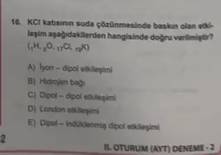 2
16. KCl katisinin suda côzünmesinde baskin olan etick
legim aşağdidaktilerden hangisinde dogru verilmiştir?
(_(1)H,_(8)O,_(17)Cl,_(19)K)
A) lyon-dipol etklegimi
B) Hidrojen bagi
C) Dipol-dipol etkilesimi
D) London etkleçimi
E) Dipol-induklenmig dipol etkilesimi
II. OTURUM (AYT) DENEME . 2