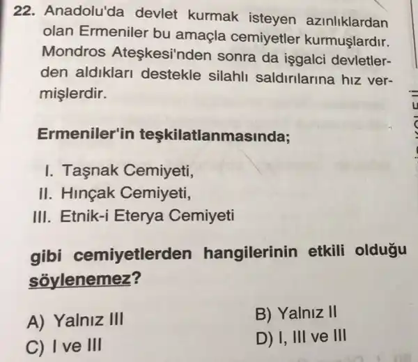 22. Anadolu'da devlet kurmak isteyen azinliklardan
olan Ermeniler bu amaçla cemiyetler kurmuşlardir.
Mondros Ateskesi'n den sonra da işgalci devletler-
den aldiklar destekle silahl saldirilarina hiz ver-
mişlerdir.
Ermeniler'in teşkilatlanmasinda;
I. Tasnak Cemiyeti,
II. Hincak Cemiyeti,
III. Etnik-i Eterya Cemiyeti
gibi cemiyetlerden hangilerin in etkili oldugu
sôylenemez?