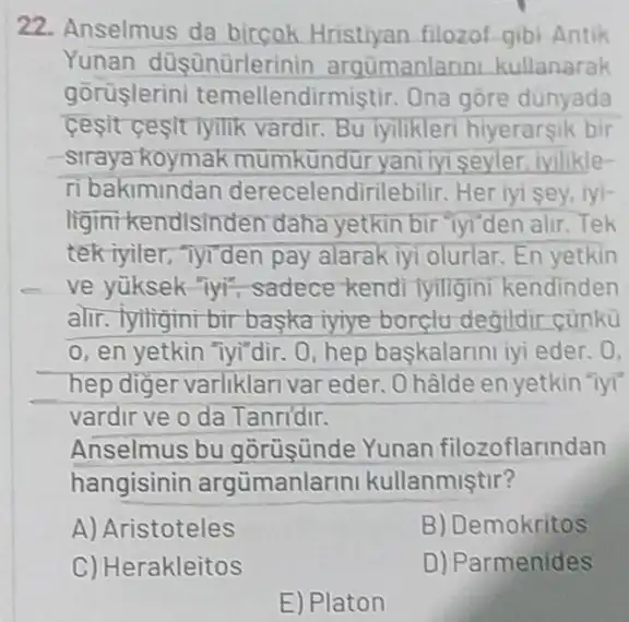 22. Anselmus da filozof gibi Antik
Yunan düşünürlerinin argümanlarin kullanarak
gorüslerin temellendirmistir . Ona gore dünyada
cesit ceslt lyilik vardir. Bu iyilikler hiyerarsik bir
-straya koymak mumkundur yani lyi seyler, ivilikle-
ri bakimindan derecelendirilebilir Her iyi sey, iyi-
liginikendlsinden daha yetkin bir Tyi den alir. Tek
tek iyiler, Tyrden pay alarak iyi olurlar. En yetkin
ve yüksek-Tyi sadece kendi lyiligini kendinden
alir. Tyiligini bir baska iyiye borclu degildir củnkù
o, en yetkin "Tyi"dir . 0, hep baskalarini iyi eder. 0.
hep diger varliklar var eder. Ohâlde en yetkin "lyi"
vardir ve o da Tanridir.
Anselmus bu gorüşünde Yunan filozoflarindan
hangisinin argümanlarin kullanmistir?
A) Aristoteles	B) Demokritos
C) Herakleitos
D) Parmenides
E) Platon