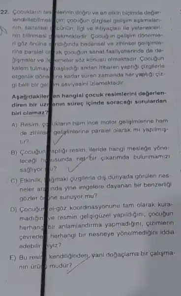 22. Cocuklarin rest hlerinin dogru ve on otkin bicimdo doğor
londirilabilmos pin; cocugun cizgisal geligim ngamalan.
nin, sanatsal conon, ilg!ve Intiyaclari lie yatenoklert.
nin bilinmesi a rekmoktedir Cocugun gellgim donemle:
ndiçinda bedensel vo zihinsol gellsimle-
rine paralel ol fak gocugun sanat-faallyetterindo de do-
Gismeler ve lid emelor sôz konusu olmaktadir . Cocuyun
kalem tutmay basladi andan Itibaren yaptigi cizgllerle
ergenlik dône lne kadar stron zamanda her yuptig clz
gi belli bir gel Im seviyesini Izlemektedir.
biri olamoz?
Aşagidakiler en hangis!cocuk resimlerini değerlen-
diren bir uzr anin süreç leinde soracagi sorulardan
tir?
A) Resim, co uklarin hem ince motor geligimlerine hem
de zihins geligfmlerine paralel olarak mi yapilmis-
sağllyor (1)?
B) Cocuğun aptiçi resim ileride hangi meslege yone-
leceği husunda nel bir cikarimda bulunmamizi
C) Etkinlik, SJittaki çizgilerle diş dünyada gõrülen nes-
neler ara inda yine imgelere dayanan bir benzerligi
gozler of the sunuyor mu?
cevrede
edebilir hiyiz?
D) Cocuğur el-gō2 koordinasyonunu tam olarak kura-
madiğin ve resmin gelisigizel yapildiğini cocugun
herhang bir anlamlandirma yapmadiğini, çizimlerin
herhangi bir nesneye yōnelmedigini Iddia
E) Bu resif kendiliginden yani doğaçlama bir calisma-